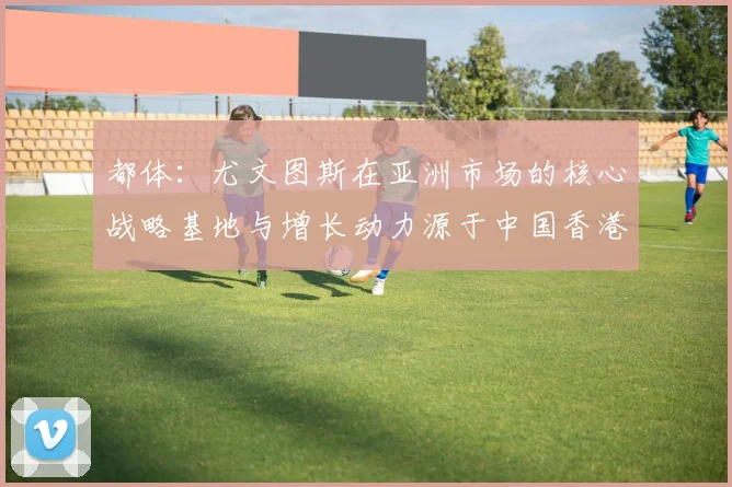 都体:尤文图斯在亚洲市场的核心战略基地与增长动力源于中国香港